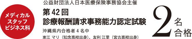 メディカルスタッフビジネス科　公益財団法人日本医療保険事務協会主催 第42回 診療報酬請求事務能力認定試験２名合格 ・沖縄県内合格者4名中・東江 マリ(知念高校出身)・友利 江里(宮古高校出身)