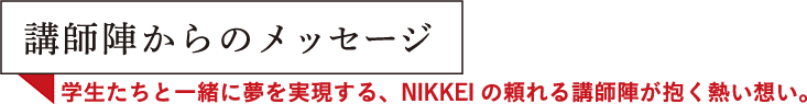 講師陣からのメッセージ teacher's voice 学生たちと一緒に夢を実現する、NIKKEIの頼れる講師陣が抱く熱い想い。