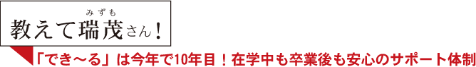 教えて瑞茂さん！ 「でき～る」は今年で10年目！在学中も卒業後も安心のサポート体制