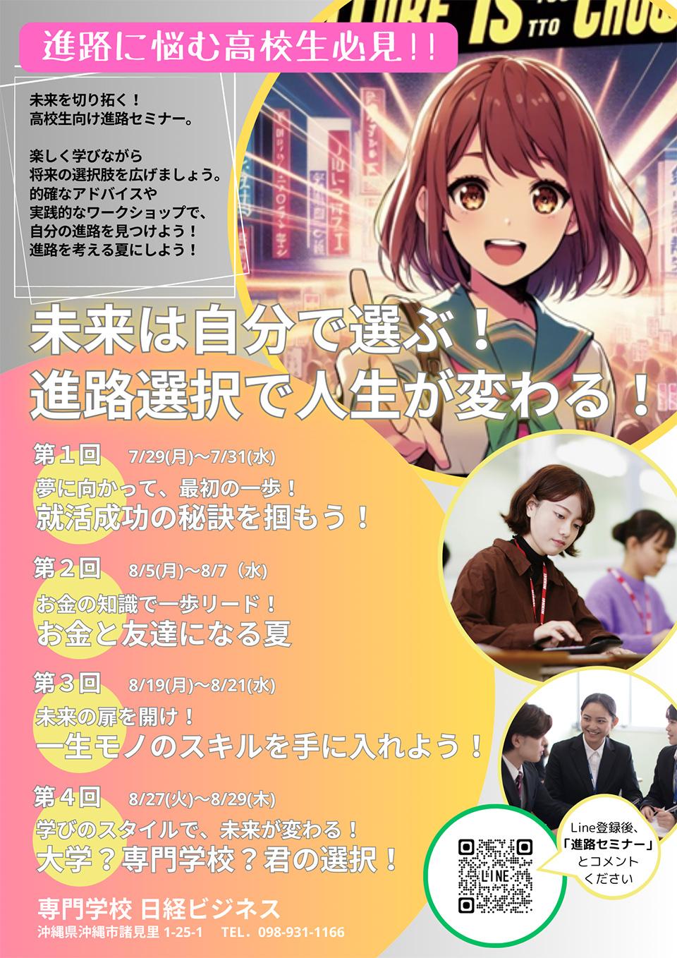 高校生向け進路セミナー 各回30名限定、・就職(7/29.30.31)夢に向かって最初の一歩！就活成功の秘訣をつかもう！、・お金(8/5.6.7)お金の知識で一歩リード！お金と友達になる夏、・資格(8/19.20.21)未来の扉を開け！一生もののスキルを手に入れよう！、・進学(8/27.28.29)学びのスタイルで、未来が変わる！大学？専門学校？君の選択！