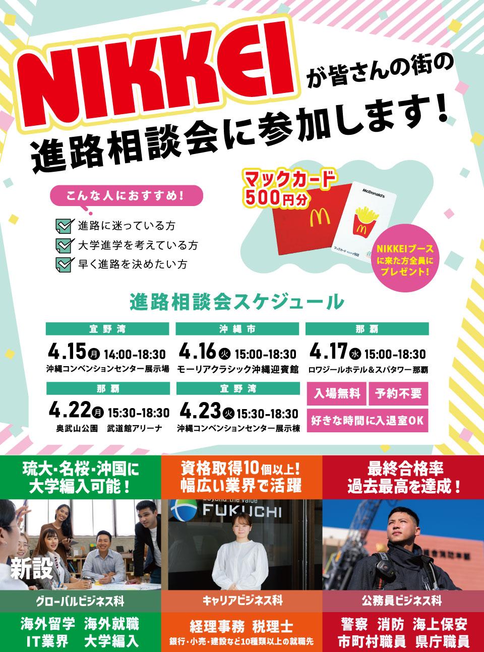 NIKKEIが皆さんの町の進路相談会に参加します！進路に迷っている方、大学進学を考えている方、早く進路を決めたい方におすすめ！スケジュール：4/15(沖縄コンベンションセンター展示場)、4/16(モーリアルクラシック沖縄迎賓館)、4/17(ロワジールホテル＆スパタワー那覇)、4/22(奥武山公園 武道館アリーナ)、4/23(沖縄コンベンションセンター展示場)。入場無料、予約不要、自由入退室！　海外留学・海外就職、IT業界、大学編入、経理事務、税理士、警察・消防・海上保安、市町村職員、県庁職員